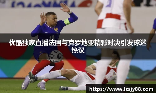 优酷独家直播法国与克罗地亚精彩对决引发球迷热议